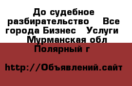 До судебное разбирательство. - Все города Бизнес » Услуги   . Мурманская обл.,Полярный г.